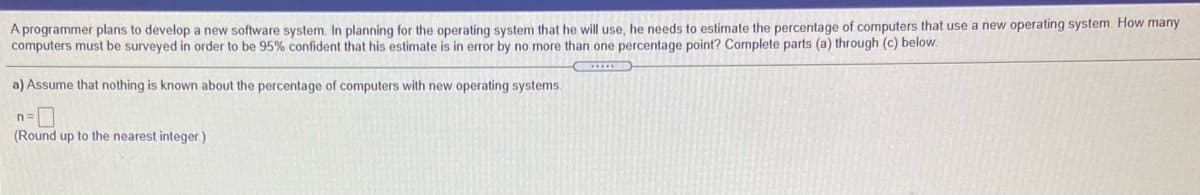 A programmer plans to develop a new software system. In planning for the operating system that he will use, he needs to estimate the percentage of computers that use a new operating system. How many
computers must be surveyed in order to be 95% confident that his estimate is in error by no more than one percentage point? Complete parts (a) through (c) below.
a) Assume that nothing is known about the percentage of computers with new operating systems.
n=
(Round up to the nearest integer.)
