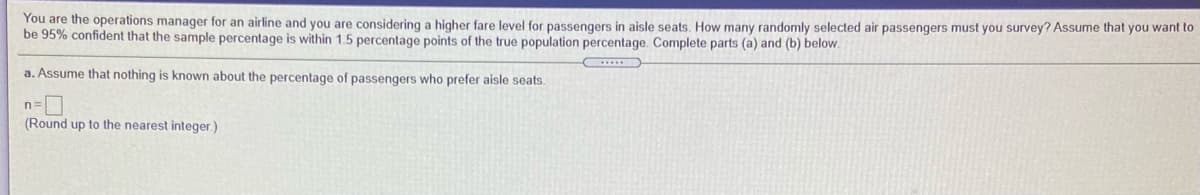 You are the operations manager for an airline and you are considering a higher fare level for passengers in aisle seats. How many randomly selected air passengers must you survey? Assume that you want to
be 95% confident that the sample percentage is within 1.5 percentage points of the true population percentage. Complete parts (a) and (b) below.
a. Assume that nothing is known about the percentage of passengers who prefer aisle seats.
n=
(Round up to the nearest integer.)
