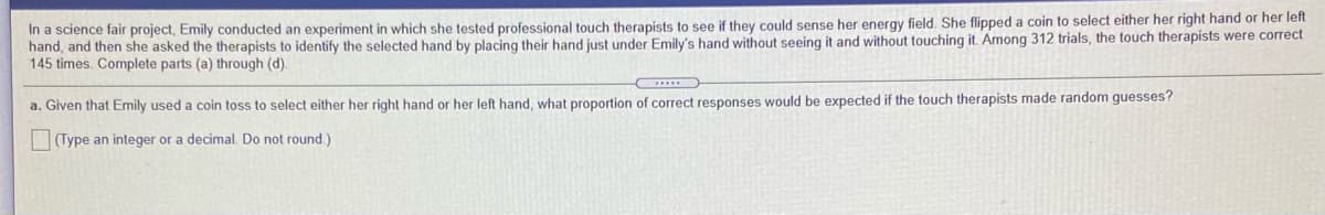 In a science fair project, Emily conducted an experiment in which she tested professional touch therapists to see if they could sense her energy field, She flipped a coin to select either her right hand or her left
hand, and then she asked the therapists to identify the selected hand by placing their hand just under Emily's hand without seeing it and without touching it. Among 312 trials, the touch therapists were correct
145 times. Complete parts (a) through (d).
a. Given that Emily used a coin toss to select either her right hand or her left hand, what proportion of correct responses would be expected if the touch therapists made random guesses?
(Type an integer or a decimal. Do not round)
