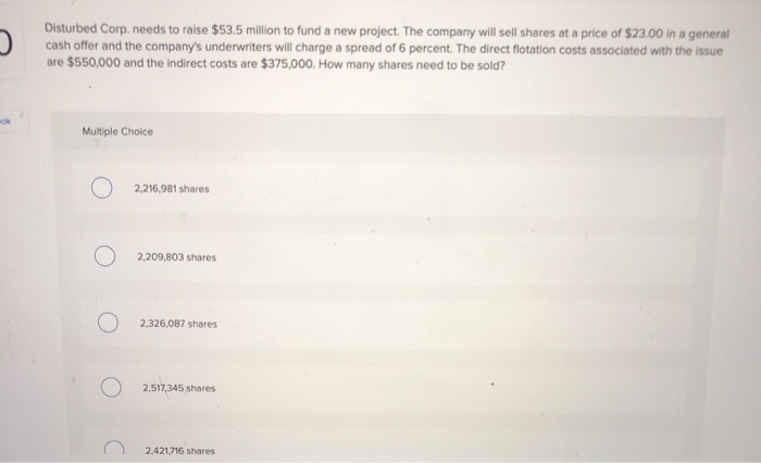 Disturbed Corp. needs to raise $53.5 million to fund a new project. The company will sell shares at a price of $23.00 in a general
cash offer and the company's underwriters will charge a spread of 6 percent. The direct flotation costs associated with the issue
are $550,000 and the indirect costs are $375,000. How many shares need to be sold?
Multiple Choice
2,216,981 shares
2,209,803 shares
2,326,087 shares
2,517,345 shares
2,421716 shares