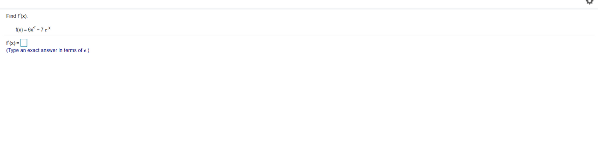 **Problem: Calculus - Differentiation**

**Objective:**
Find the derivative of the function \( f(x) \).

**Given Function:**
\[ f(x) = 6x^6 - 7e^x \]

**Task:**
Find \( f'(x) \).
\[ f'(x) =\ \_\_\_\_ \]
(Type an exact answer in terms of \( e \))

---

**Solution:**

To solve this problem, we need to find the derivative of the given function \( f(x) \). 

*Step 1: Differentiate each term separately.*
- The derivative of \( 6x^6 \) with respect to \( x \) can be found using the power rule:
\[ \frac{d}{dx}[x^n] = nx^{n-1} \]
So,
\[ \frac{d}{dx}[6x^6] = 6 \cdot 6x^{6-1} = 36x^5 \]

- The derivative of \( -7e^x \) with respect to \( x \) is:
\[ \frac{d}{dx}[e^x] = e^x \]
So,
\[ \frac{d}{dx}[-7e^x] = -7e^x \]

*Step 2: Combine the derivatives.*
\[ f'(x) = 36x^5 - 7e^x \]

Therefore, the derivative of the function \( f(x) \) is:
\[ \boxed{36x^5 - 7e^x} \]

This result provides us with the derivative expressed exactly in terms of \( e \).