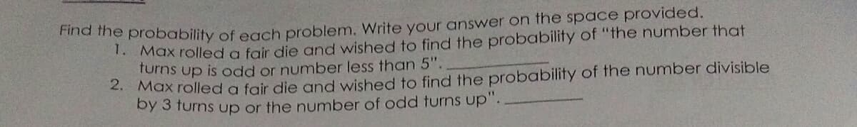 ha ihe probability of ech problem. Write your answer on the space provided.
. Max rolled a fair die and wished to find the probability of "the number that
furns up is odd or number less than 5".
. Max rolled a fair die and wished to find the probability of the number divisible
by 3 turns up or the number of odd turns up".
