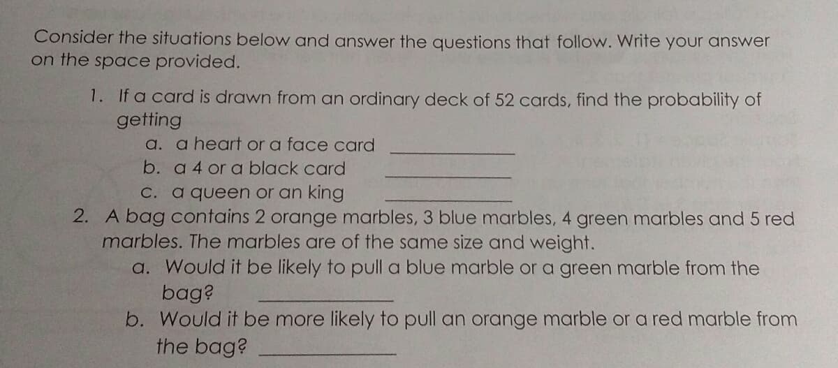 Consider the situations below and answer the questions that follow. Write your answer
on the space provided.
1. If a card is drawn from an ordinary deck of 52 cards, find the probability of
getting
a. a heart or a face card
b. a 4 or a black card
C. a queen or an king
2. A bag contains 2 orange marbles, 3 blue marbles, 4 green marbles and 5 red
marbles. The marbles are of the same size and weight.
a. Would it be likely to pull a blue marble or a green marble from the
bag?
b. Would it be more likely to pull an orange marble or a red marble from
the bag?
