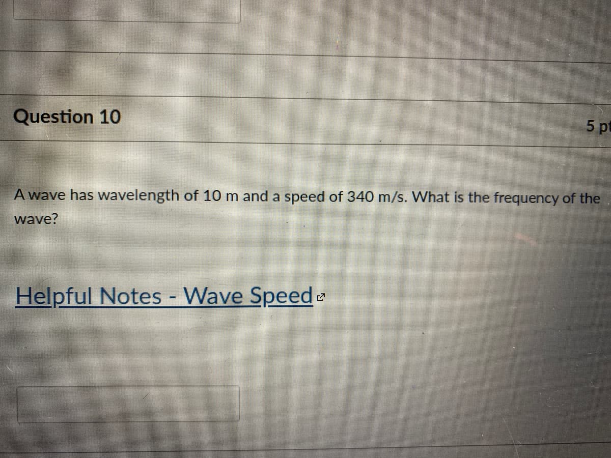 Question 10
5 pt
A wave has wavelength of 10 m and a speed of 340 m/s. What is the frequency of the
wave?
Helpful Notes - Wave Speede
