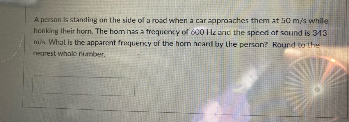 A person is standing on the side of a road when a car approaches them at 50 m/s while
honking their horn. The horn has a frequency of 600 Hz and the speed of sound is 343
m/s. What is the apparent frequency of the horn heard by the person? Round to the
nearest whole number.
