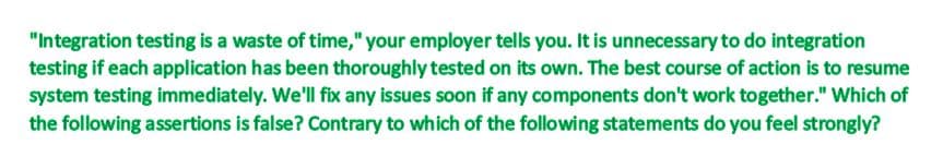 "Integration testing is a waste of time," your employer tells you. It is unnecessary to do integration
testing if each application has been thoroughly tested on its own. The best course of action is to resume
system testing immediately. We'll fix any issues soon if any components don't work together." Which of
the following assertions is false? Contrary to which of the following statements do you feel strongly?
