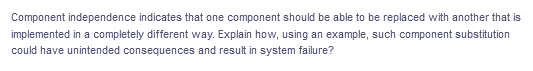 Component independence indicates that one component should be able to be replaced with another that is
implemented in a completely different way. Explain how, using an example, such component substitution
could have unintended consequences and result in system failure?
