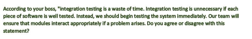 According to your boss, "integration testing is a waste of time. Integration testing is unnecessary if each
piece of software is well tested. Instead, we should begin testing the system immediately. Our team will
ensure that modules interact appropriately if a problem arises. Do you agree or disagree with this
statement?
