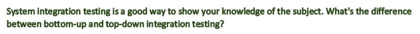 System integration testing is a good way to show your knowledge of the subject. What's the difference
between bottom-up and top-down integration testing?
