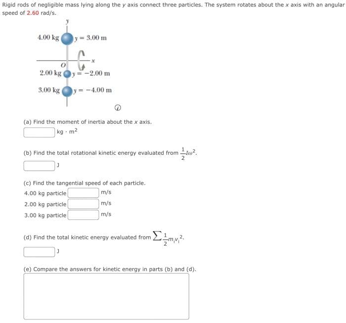 Rigid rods of negligible mass lying along the y axis connect three particles. The system rotates about the x axis with an angular
speed of 2.60 rad/s.
4.00 kg
y = 3.00 m
2.00 kg Oy=-2.00 m
3.00 kg (
y = -4.00 m
(a) Find the moment of inertia about the x axis.
kg - m2
(b) Find the total rotational kinetic energy evaluated from to?.
(c) Find the tangential speed of each particle.
4.00 kg particle
2.00 kg particle
3.00 kg particle
m/s
m/s
m/s
(d) Find the total kinetic energy evaluated from !mv?.
(e) Compare the answers for kinetic energy in parts (b) and (d).
