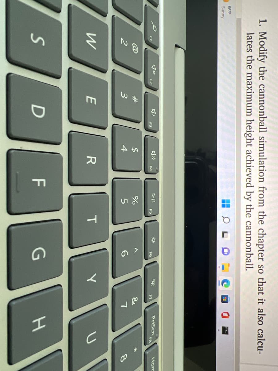 12
1. Modify the cannonball simulation from the chapter so that it also calcu-
lates the maximum height achieved by the cannonball.
66°F
Sunny
DII
PrtScn
Hom
F1
F2
F3
F4
F5
F6
F7
2#
$
&
3
4
W
E
F
