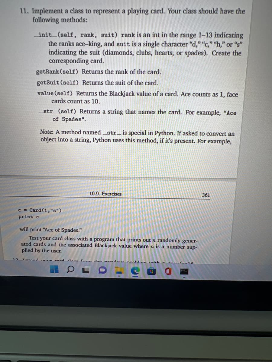 11. Implement a class to represent a playing card. Your class should have the
following methods:
init (self, rank, suit) rank is an int in the range 1-13 indicating
the ranks ace-king, and suit is a single character "d," "c," "h," or "s"
indicating the suit (diamonds, clubs, hearts, or spades). Create the
corresponding card.
getRank (self) Returns the rank of the card.
getSuit (self) Returns the suit of the card.
value (self) Returns the Blackjack value of a card. Ace counts as 1, face
cards count as 10.
_str__(self) Returns a string that names the card. For example, "Ace
of Spades".
Note: A method named str_ is special in Python. If asked to convert an
object into a string, Python uses this method, if it's present. For example,
10.9. Exercises
361
c = Card (1,"s")
print c
will print "Ace of Spades."
Test your card class with a program that prints out n randomly gener-
ated cards and the associated Blackjack value where n is a number sup-
plied by the user.
12
tond
alesn fenmthe neinun nroblom ith
