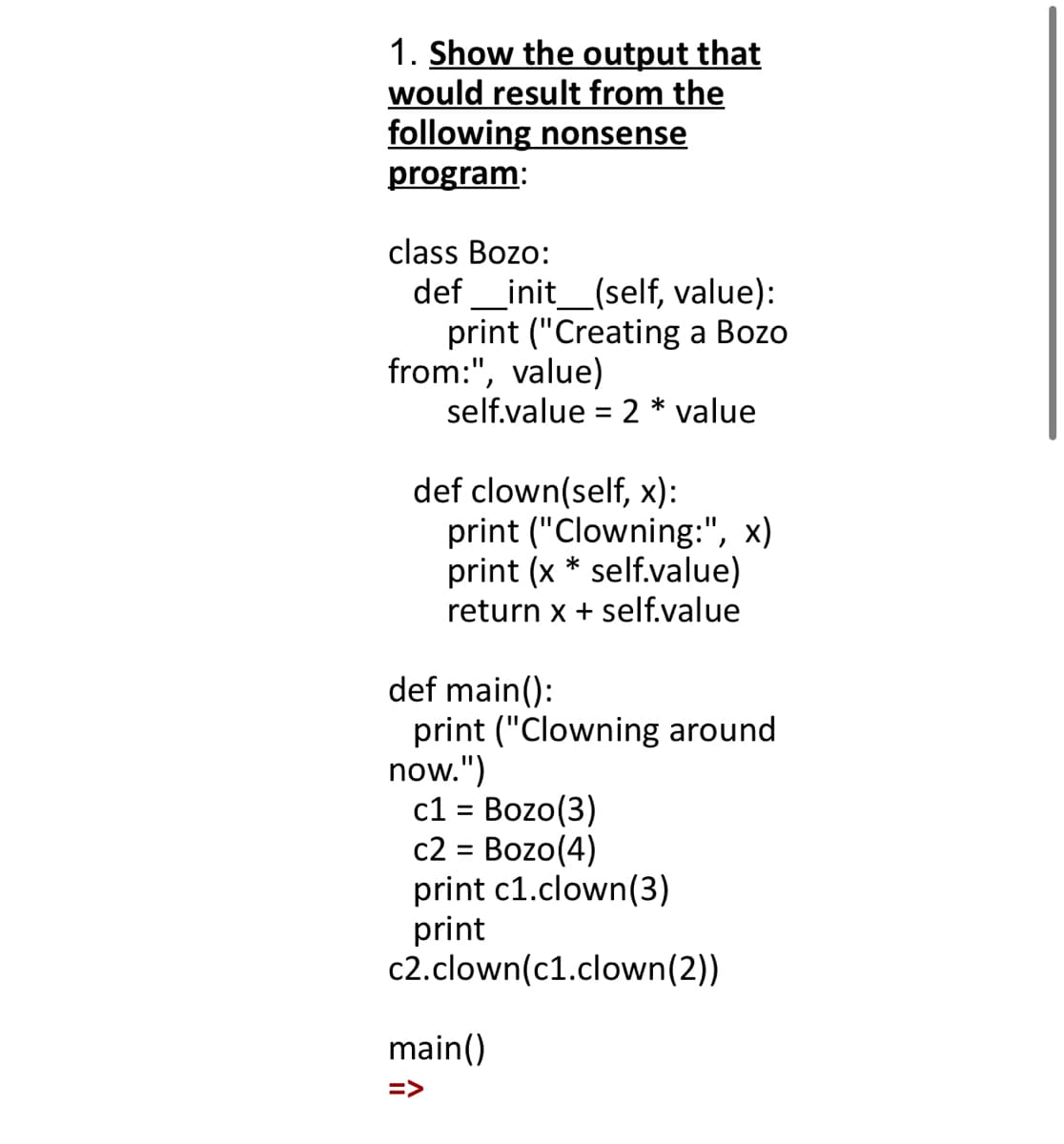 1. Show the output that
would result from the
following nonsense
program:
class Bozo:
def _init_(self, value):
print ("Creating a Bozo
from:", value)
self.value = 2 * value
def clown(self, x):
print ("Clowning:", x)
print (x * self.value)
return x + self.value
def main():
print ("Clowning around
now.")
c1 = Bozo(3)
c2 = Bozo(4)
print c1.clown(3)
print
c2.clown(c1.clown(2))
%3D
main()
=>
