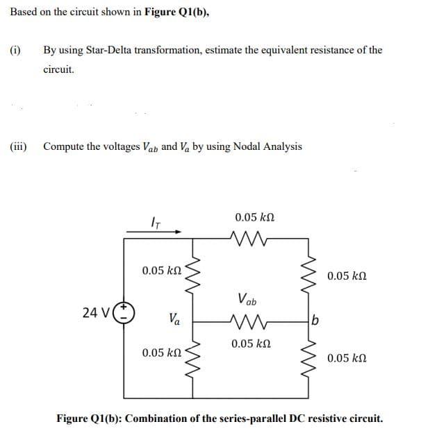 Based on the circuit shown in Figure Q1(b),
(i)
By using Star-Delta transformation, estimate the equivalent resistance of the
circuit.
(iii) Compute the voltages Vab and Va by using Nodal Analysis
0.05 kn
IT
0.05 kN
0.05 kn
Vab
24 V
Va
0.05 kn
0.05 kn
0.05 kn
Figure Q1(b): Combination of the series-parallel DC resistive circuit.
