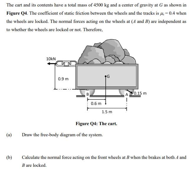 The cart and its contents have a total mass of 4500 kg and a center of gravity at G as shown in
Figure Q4. The coefficient of static friction between the wheels and the tracks is µ, = 0.4 when
the wheels are locked. The normal forces acting on the wheels at (A and B) are independent as
to whether the wheels are locked or not. Therefore,
10kN
G
0.9 m
A20.15 m
: 0.6 m
1.5 m
Figure Q4: The cart.
(a)
Draw the free-body diagram of the system.
(b)
Calculate the normal force acting on the front wheels at B when the brakes at both A and
B are locked.
