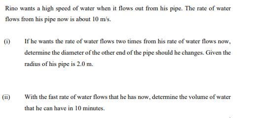 Rino wants a high speed of water when it flows out from his pipe. The rate of water
flows from his pipe now is about 10 m/s.
(i)
If he wants the rate of water flows two times from his rate of water flows now,
determine the diameter of the other end of the pipe should he changes. Given the
radius of his pipe is 2.0 m.
(ii)
With the fast rate of water flows that he has now, determine the volume of water
that he can have in 10 minutes.
