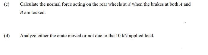 (c)
Calculate the normal force acting on the rear wheels at A when the brakes at both A and
B are locked.
(d)
Analyze either the crate moved or not due to the 10 kN applied load.
