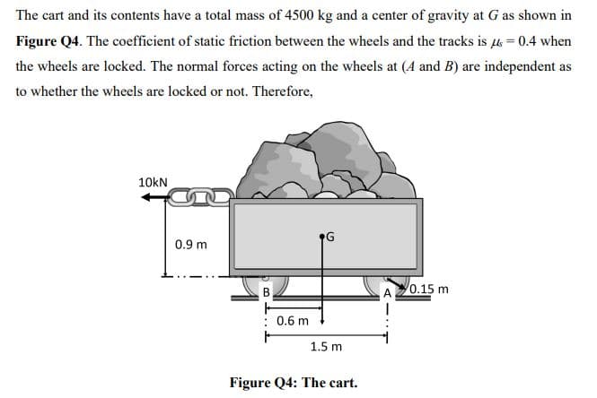 The cart and its contents have a total mass of 4500 kg and a center of gravity at G as shown in
Figure Q4. The coefficient of static friction between the wheels and the tracks is l = 0.4 when
the wheels are locked. The normal forces acting on the wheels at (A and B) are independent as
to whether the wheels are locked or not. Therefore,
10kN
0.9 m
0.15 m
: 0.6 m
土
1.5 m
Figure Q4: The cart.
