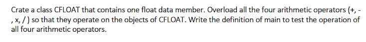 Crate a class CFLOAT that contains one float data member. Overload all the four arithmetic operators (+, -
,x, /) so that they operate on the objects of CFLOAT. Write the definition of main to test the operation of
all four arithmetic operators.
