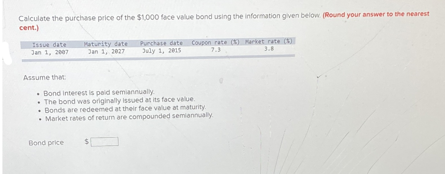 Calculate the purchase price of the $1,000 face value bond using the information given below. (Round your answer to the nearest
cent.)
Purchase date Coupon rate (%) Market rate (%)
July 1, 2015
Issue date
Maturity date
Jan 1, 2027
Jan 1, 2007
7.3
3.8
Assume that:
• Bond interest is paid semiannually.
• The bond was originally issued at its face value.
• Bonds are redeemed at their face value at maturity.
• Market rates of return are compounded semiannually.
Bond price
2$
