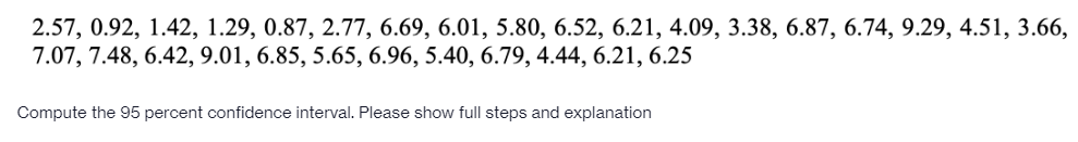 2.57, 0.92, 1.42, 1.29, 0.87, 2.77, 6.69, 6.01, 5.80, 6.52, 6.21, 4.09, 3.38, 6.87, 6.74, 9.29, 4.51, 3.66,
7.07, 7.48, 6.42, 9.01, 6.85, 5.65, 6.96, 5.40, 6.79, 4.44, 6.21, 6.25
Compute the 95 percent confidence interval. Please show full steps and explanation
