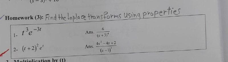 Homework (3): Find the lapla ce trans forms Using properties
1e-31
1- te
6.
Ans.
(s +3)*
2- (+2)e
4s - 4s +2
Ans.
(s-1)
Multinlication by (t)
