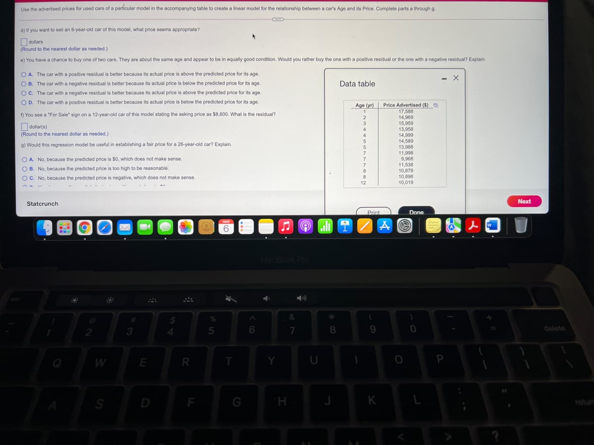 Use the advertised prices for used cars of a particular model in the accompanying table to create a linear model for the relationship between a car's Age and its Price. Complete parts a through g.
d) If you want to sell an 8-year-old car of this model, what price seems appropriate?
Odollars
(Round to the nearest dollar as needed.)
e) You have a chance to buy one of two cars. They are about the same age and appear to be in equally good condition. Would you rather buy the one with a positive residual or the one with a negative residual? Explain.
O A. The car with a positive residual is better because its actual price is above the predicted price for its age.
O B. The car with a negative residual is better because its actual price is below the predicted price for its age.
- X
Data table
Oc. The car with a negative residual is better because its actual price is above the predicted price for its age.
O D. The car with a positive residual is better because its actual price is below the predicted price for its age.
Age (yr)
Price Advertised ($) O
17,588
f) You see a "For Sale" sign on a 12-year-old car of this model stating the asking price as $8,600. What is the residual?
14,969
15,959
13,958
14,999
14,589
13,988
11,998
9,968
11,538
10,878
10,898
10,019
3
O dollar(s)
(Round to the nearest dollar as needed.)
4
9) Would this regression model be useful in establishing a fair price for a 26-year-old car? Explain.
7.
O A. No, because the predicted price is $0, which does not make sense.
7
O B. No, because the predicted price is too high to be reasonable.
O C. No, because the predicted price is negative, which does not make sense.
8
12
Next
Statcrunch
Print
Done
MAR
MacBook Pro
&
24
2
4.
7
8.
delete
W
E
R
Y
U
F
G
H.
K
