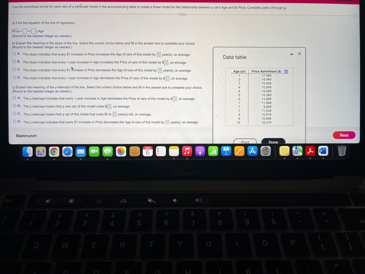 Use the advertised prices for used cars of a particular model in the accompanying table to create a linear model for the relationship between a car's Age and its Price. Complete parts a through g.
a) Find the equation of the line of regression.
Price =O+O Age
(Round to the nearest integer as needed.)
b) Explain the meaning of the slope of the line. Select the correct choice below and fill in the answer box to complete your choice.
(Round to the nearest integer as needed.)
A. The slope indicates that every $1 increase in
Price increases the Age of cars of this model by
year(s), on average.
Data table
O B. The slope indicates that every 1-year increase in Age increases the Price of cars of this model by $, on average.
C. The slope indicates that every $1 icrease in Price decreases the Age of cars of this model by year(s), on average.
Age (yr)
Price Advertised ($) P
1
17,588
14,969
15,959
13,958
14,999
14,589
13,988
11,998
9,968
O D. The slope indicates that every 1-year increase in Age decreases the Price of cars of this model by $, on average.
3
c) Explain the meaning of the y-intercept of the line. Select the correct choice below and fill in the answer box to complete your choice.
(Round to the nearest integer as needed.)
4
4
O A. The y-intercept indicates that every 1-year increase in Age decreases the Price of cars of this model by $. on average.
7
O B. The y-intercept means that a new car of this model costs $, on average.
C. The y-intercept means that a car of this model that costs $0 is
7
11,538
10,878
10,898
10,019
year(s) old, on average.
8.
8
D. The y-intercept indicates that every $1 increase in Price decreases the Age of cars of this model by|
year(s), on average.
12
Statcrunch
Next
Print
Done
MAR
W
6.
MacBook Pro
&
%23
%24
3
6.
7
8.
de
W
E
R
K
