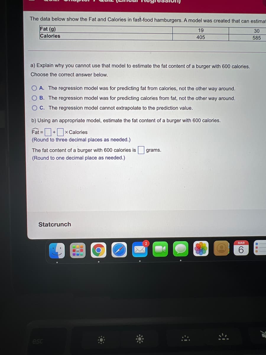 The data below show the Fat and Calories in fast-food hamburgers. A model was created that can estimat
Fat (g)
Calories
19
30
405
585
a) Explain why you cannot use that model to estimate the fat content of a burger with 600 calories.
Choose the correct answer below.
O A. The regression model was for predicting fat from calories, not the other way around.
O B. The regression model was for predicting calories from fat, not the other way around.
O C. The regression model cannot extrapolate to the prediction value.
b) Using an appropriate model, estimate the fat content of a burger with 600 calories.
+xCalories
Fat =
(Round to three decimal places as needed.)
The fat content of a burger with 600 calories is grams.
(Round to one decimal place as needed.)
Statcrunch
MAR
esc

