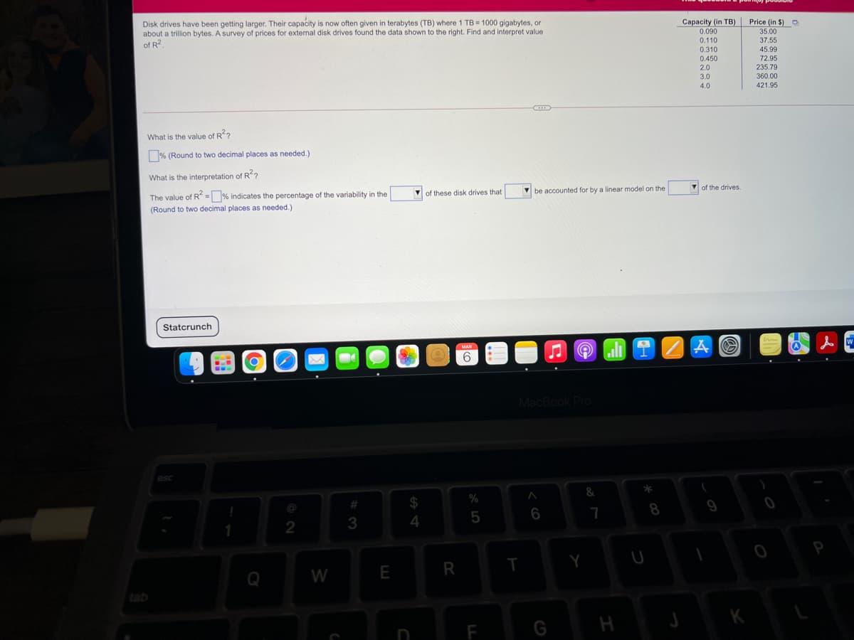 Disk drives have been getting larger. Their capacity is now often given in terabytes (TB) where 1 TB = 1000 gigabytes, or
about a trillion bytes. A survey of prices for extenal disk drives found the data shown to the right. Find and interpret value
of R?
Price (in $) O
Capacity (in TB)
0.090
35.00
37.55
0.110
0.310
45.99
72.95
235.79
0.450
2.0
3.0
360.00
4.0
421.95
What is the value of R?
% (Round to two decimal places as needed.)
What is the interpretation of R?
of the drives.
of these disk drives that
V be accounted for by a linear model on the
The value of R = % indicates the percentage of the variability in the
(Round to two decimal places as needed.)
Statcrunch
MAR
6.
MacBook Pro
esc
%
#
$
8
9
5
6
7
2
3
P
Q
W
E
R
tab
K
F
%A 4
