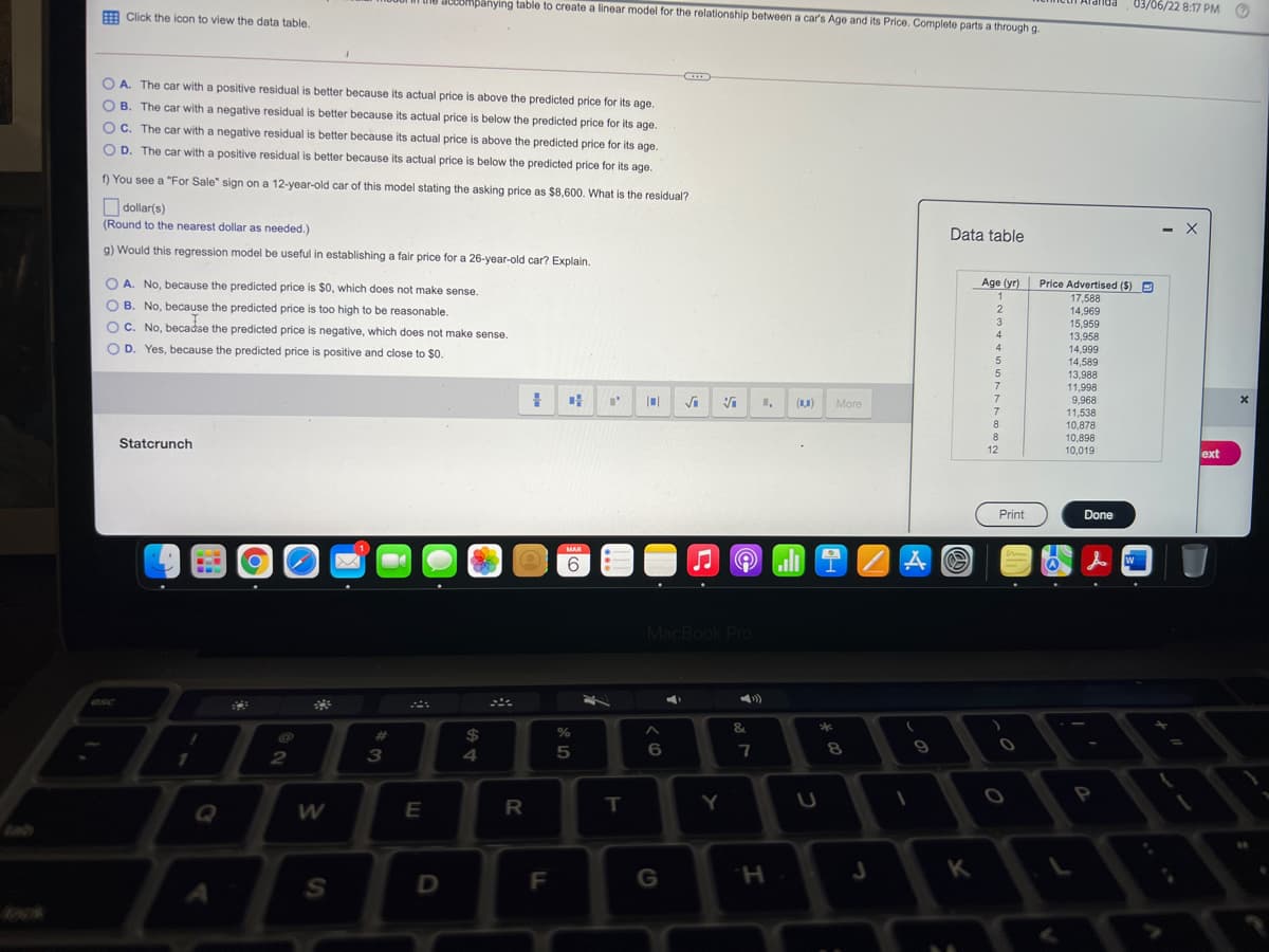 JUUOMpanying table to create a linear model for the relationship between a car's Age and its Price. Complete parts a through g.
03/06/22 8:17 PM
E Click the icon to view the data table.
O A. The car with a positive residual is better because its actual price is above the predicted price for its age,
O B. The car with a negative residual is better because its actual price is below the predicted price for its age.
C. The car with a negative residual is better because its actual price is above the predicted price for its age.
O D. The car with a positive residual is better because its actual price is below the predicted price for its age.
f) You see a "For Sale" sign on a 12-year-old car of this model stating the asking price as $8,600. What is the residual?
Odollar(s)
(Round to the nearest dollar as needed.)
Data table
g) Would this regression model be useful in establishing a fair price for a 26-year-old car? Explain.
O A. No, because the predicted price is $0, which does not make sense.
Age (yr) Price Advertised ($) D
1
17,588
O B. No, because the predicted price is too high to be reasonable.
2
14,969
15,959
13,958
14,999
14,589
13,988
11,998
9,968
11,538
10,878
10,898
10,019
OC. No, becadse the predicted price is negative, which does not make sense.
4
D. Yes, because the predicted price is positive and close to $o.
4
5
(1,0)
More
8.
Statcrunch
12
ext
Print
Done
MAR
6.
2Aの
人
W
MacBook Pro
esc
&.
%23
24
8.
1
3
4
Q
E
R
T
Y
F
G
K
H.
つ
S4
