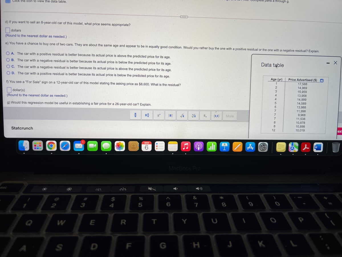 EEE C
ICK the icon to view the data table.
plete parts a through g.
d) If you want to sell an 8-year-old car of this model, what price seems appropriate?
dollars
(Round to the nearest dollar as needed.)
e) You have a chance to buy one of two cars. They are about the same age and appear to be in equally good condition. Would you rather buy the one with a positive residual or the one with a negative residual? Explain.
A. The car with a positive residual is better because its actual price is above the predicted price for its age.
B. The car with a negative residual is better because its actual price is below the predicted price for its age.
OC. The car with a negative residual is better because its actual price is above the predicted price for its age.
Data table
D. The car with a positive residual is better because its actual price is below the predicted price for its age.
f) You see a "For Sale" sign on a 12-year-old car of this model stating the asking price as $8,600. What is the residual?
Age (yr)
Price Advertised ($) P
1
17,588
2
14.969
O dollar(s)
3
15,959
(Round to the nearest dollar as needed.)
4
13,958
4
14,999
14,589
13,988
g) Would this regression model be useful in establishing a fair price for a 26-year-old car? Explain.
5
11,998
9,968
11,538
7
Vi
(1,1)
More
7
8.
10,878
10,898
Statcrunch
12
10,019
lex
MAR
6
MacBook Pro
esc
*
%24
4
%23
%
2
3
5
7
8.
Q
W
E
R
T.
Y
D
F
G
K
H.
