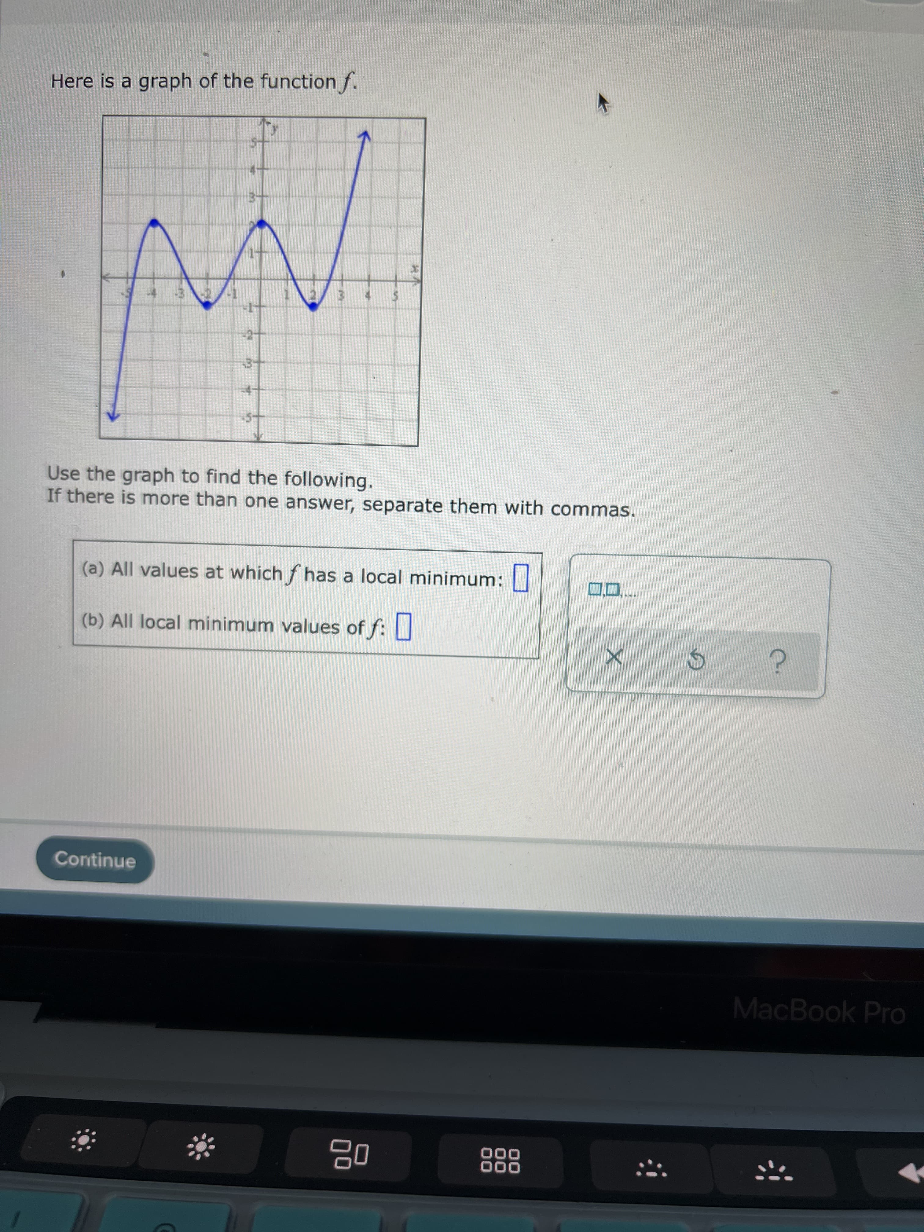 Here is a graph of the function f.
Use the graph to find the following.
If there is more than one answer, separate them with commas.
(a) All values at which f has a local minimum:
(b) All local minimum values of f: |
Continue
MacBook Pro
000
000
