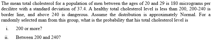 The mean total cholesterol for a population of men between the ages of 20 and 29 is 180 micrograms per
decilitre with a standard deviation of 37.4. A healthy total cholesterol level is less than 200, 200-240 is
border line, and above 240 is dangerous. Assume the distribution is approximately Normal. For a
randomly selected man from this group, what is the probability that his total cholesterol level is
i. 200 or more?
1i.
Between 200 and 240?
