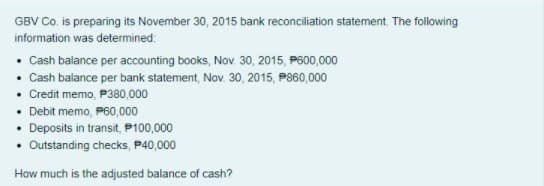 GBV Co. is preparing its November 30, 2015 bank reconciliation statement. The following
information was determined:
• Cash balance per accounting books, Nov. 30, 2015, P600,000
• Cash balance per bank statement, Nov. 30, 2015, P860,000
• Credit memo, P380,000
• Debit memo, P60,000
Deposits in transit, P100,000
• Outstanding checks, P40,000
How much is the adjusted balance of cash?
