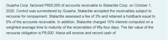 Guasha Corp. factored P600,000 of accounts receivable to Stalactite Corp. on October 1,
2020. Control was surrendered by Guasha. Stalactite accepted the receivables subject to
recourse for nonpayment. Stalactite assessed a fee of 3% and retained a holdback equal to
5% of the accounts receivable. In addition, Stalactite charged 15% interest computed on a
weighted-average time to maturity of the receivables of fifty-four days. The fair value of the
recourse obligation is P9,000. Maria will receive and record cash of:
