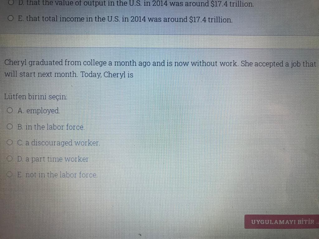 D. that the value of output in the U.S. in 2014 was around $17.4 trillion.
O E. that total income in the U.S. in 2014 was around $17.4 trillion.
Cheryl graduated from college a month ago and is now without work. She accepted a job that
will start next month. Today, Cheryl is
Lütfen birini seçin:
O A. employed.
O B. in the labor force.
O Ca discouraged worker.
O D. a part time worker
OE. not in the labor force
UYGULAMAYI BİTİR
