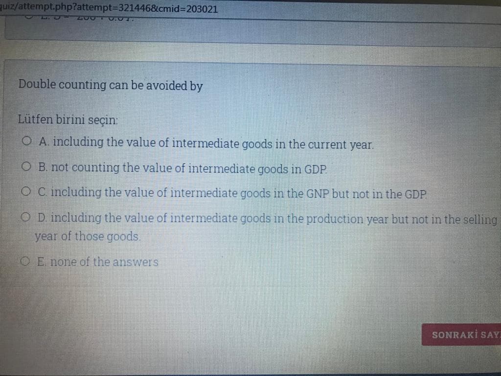 quiz/attempt.php?attempt%3D321446&cmid%3D203021
200 0.01.
Double counting can be avoided by
Lütfen birini seçin:
O A. including the value of intermediate goods in the current year.
O B. not counting the value of intermediate goods in GDP
OC including the value of intermediate goods in the GNP but not in the GDP.
O D. including the value of intermediate goods in the production year but not in the selling
year of those goods.
O E. none of the answers
SONRAKİ SAY
