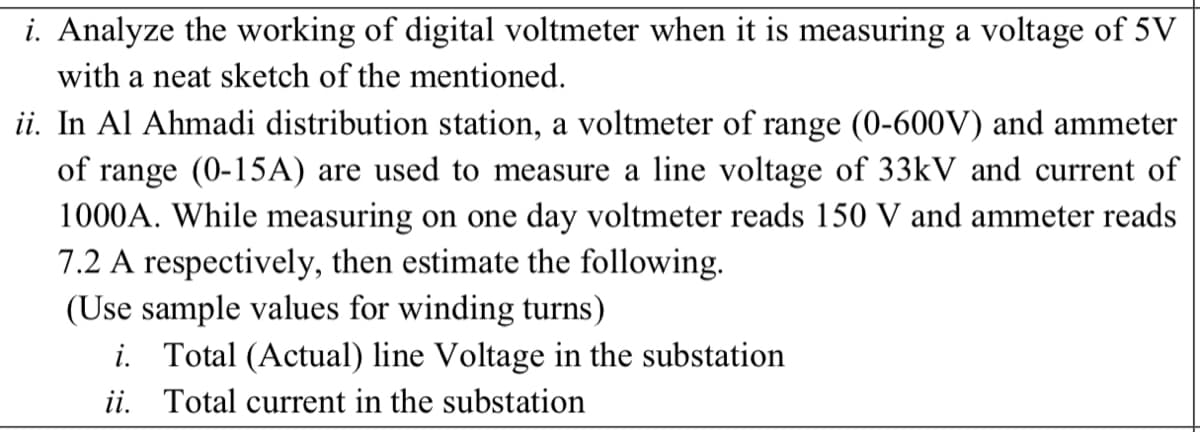 i. Analyze the working of digital voltmeter when it is measuring a voltage of 5V
with a neat sketch of the mentioned.
ii. In Al Ahmadi distribution station, a voltmeter of range (0-600V) and ammeter
of range (0-15A) are used to measure a line voltage of 33kV and current of
1000A. While measuring on one day voltmeter reads 150 V and ammeter reads
7.2 A respectively, then estimate the following.
(Use sample values for winding turns)
i. Total (Actual) line Voltage in the substation
ii. Total current in the substation
