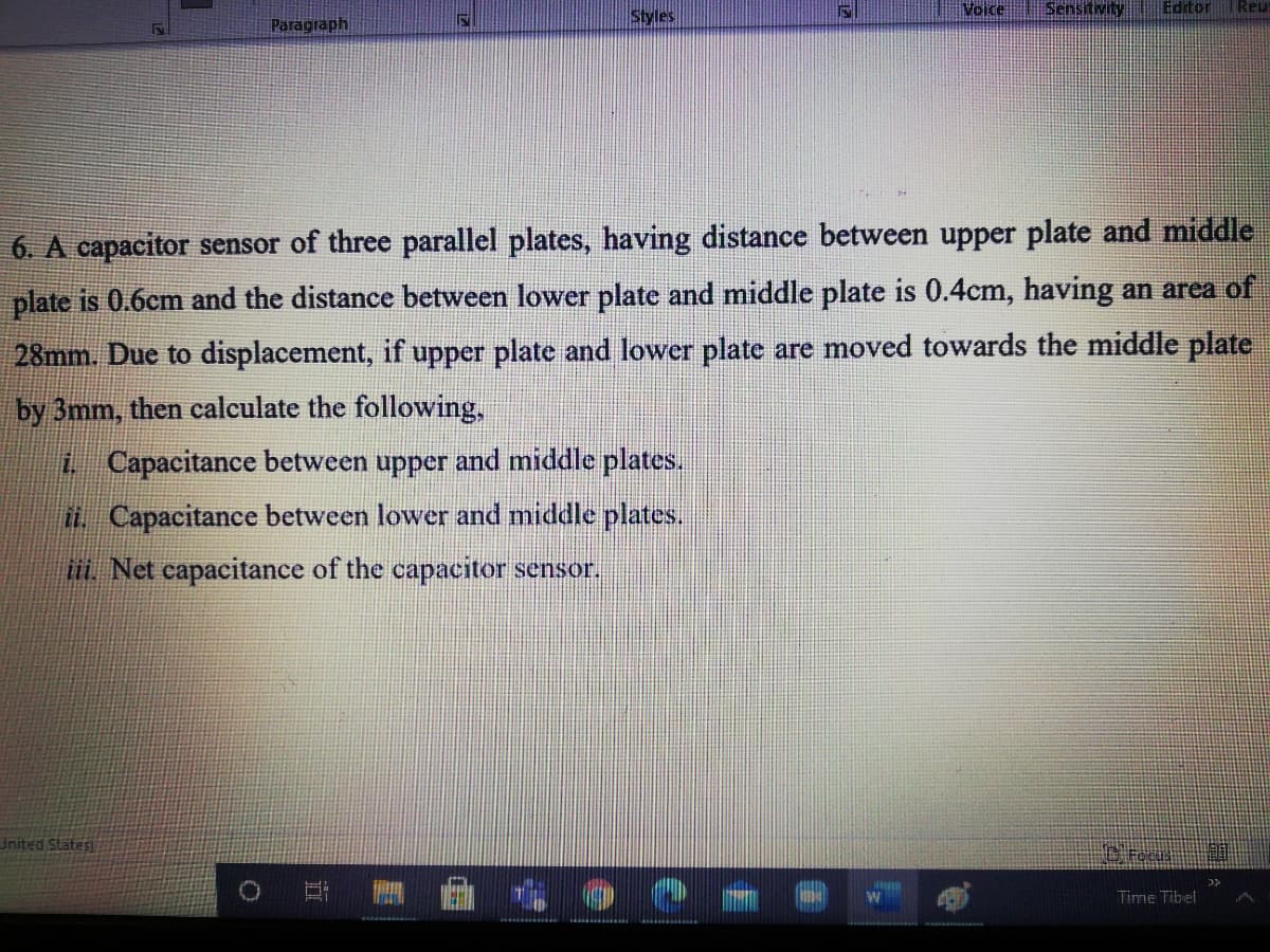 Styles
Voice
Sensitivity
Editor
Reu
Paragraph
6. A capacitor sensor of three parallel plates, having distance between upper plate and middle
plate is 0.6cm and the distance between lower plate and middle plate is 0.4cm, having an area of
28mm. Due to displacement, if upper plate and lower plate are moved towards the middle plate
by 3mm, then calculate the following,
i Capacitance between upper and middle plates.
it. Capacitance between lower and middle plates.
. Net capacitance of the capacitor sensor.
United States
Time Tibel
