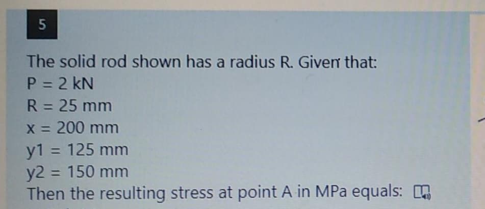 The solid rod shown has a radius R. Given that:
P = 2 kN
R = 25 mm
X = 200 mm
y1 = 125 mm
y2 = 150 mm
Then the resulting stress at point A in MPa equals:
%3D
%3D
