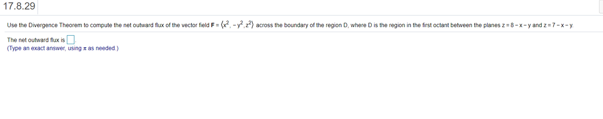 17.8.29
Use the Divergence Theorem to compute the net outward flux of the vector field F
= (x², - y²,z?) across the boundary of the region D, where D is the region in the first octant between the planes z = 8 - x- y and z = 7-x-y.
The net outward flux is
(Type an exact answer, using n as needed.)
