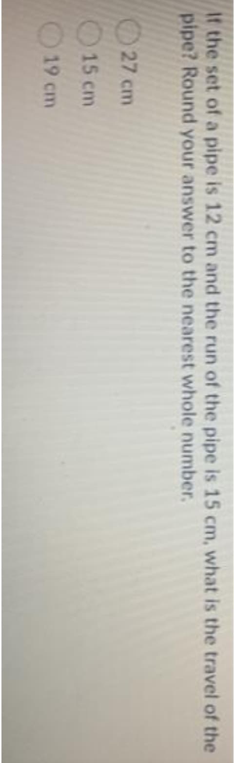 At the set of a pipe is 12 cm and the run of the pipe is 15 cm, what is the travel of the
pipe? Round your answer to the nearest whole number.
27 cm
15 cm
19 cm
