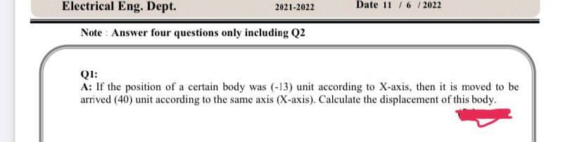 Electrical Eng. Dept.
Note: Answer four questions only including Q2
2021-2022
Date 11/6/2022
Q1:
A: If the position of a certain body was (-13) unit according to X-axis, then it is moved to be
arrived (40) unit according to the same axis (X-axis). Calculate the displacement of this body.