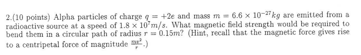 6.6 x 10-27kg are emitted from a
2.(10 points) Alpha particles of charge q = +2e and mass m =
radioactive source at a speed of 1.8 x 107m/s. What magnetic field strength would be required to
bend them in a circular path of radiusr =
0.15m? (Hint, recall that the magnetic force gives rise
to a centripetal force of magnitude
