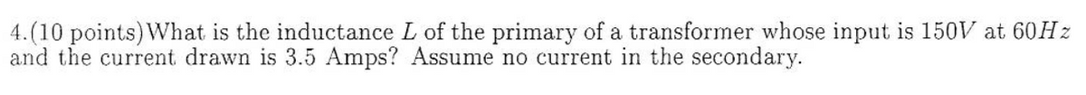 4.(10 points) What is the inductance L of the primary of a transformer whose input is 150V at 60HZ
and the current drawn is 3.5 Amps? Assume no current in the secondary.
