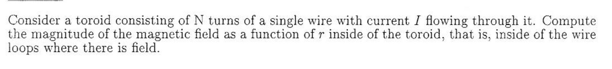 Consider a toroid consisting of N turns of a single wire with current I flowing through it. Compute
the magnitude of the magnetic field as a function of r inside of the toroid, that is, inside of the wire
loops where there is field.
