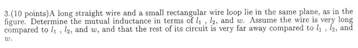 3.(10 points)A long straight wire and a small rectangular wire loop lie in the same plane, as in the
figure. Determine the mutual inductance in terms of l, l2, and w. Assume the wire is very long
compared to 1, 12, and w, and that the rest of its circuit is very far away compared to l , l2, and
w.
