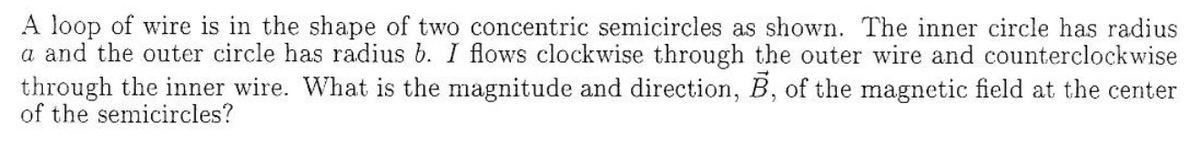 A loop of wire is in the shape of two concentric semicircles as shown. The inner circle has radius
a and the outer circle has radius b. I flows clockwise through the outer wire and counterclockwise
through the inner wire. What is the magnitude and direction, B, of the magnetic field at the center
of the semicircles?
