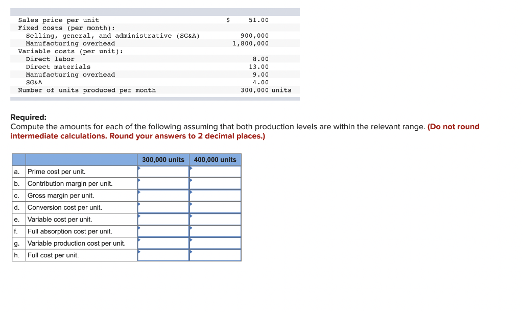 Sales price per unit.
51.00
Fixed costs (per month):
Selling, general, and administrative (SG&A)
900,000
Manufacturing overhead
1,800,000
Variable costs (per unit):
Direct labor
8.00
Direct materials
13.00
Manufacturing overhead
9.00
4.00
SG&A
Number of units produced per month.
300,000 units
Required:
Compute the amounts for each of the following assuming that both production levels are within the relevant range. (Do not round
intermediate calculations. Round your answers to 2 decimal places.)
300,000 units 400,000 units
a.
Prime cost per unit.
b. Contribution margin per unit.
C. Gross margin per unit.
d.
Conversion cost per unit.
e. Variable cost per unit.
f.
Full absorption cost per unit.
g. Variable production cost per unit.
h. Full cost per unit.
$